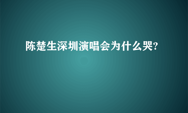 陈楚生深圳演唱会为什么哭?