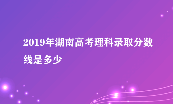 2019年湖南高考理科录取分数线是多少