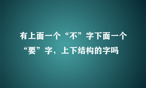 有上面一个“不”字下面一个“要”字，上下结构的字吗