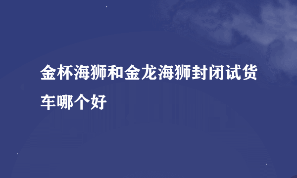 金杯海狮和金龙海狮封闭试货车哪个好