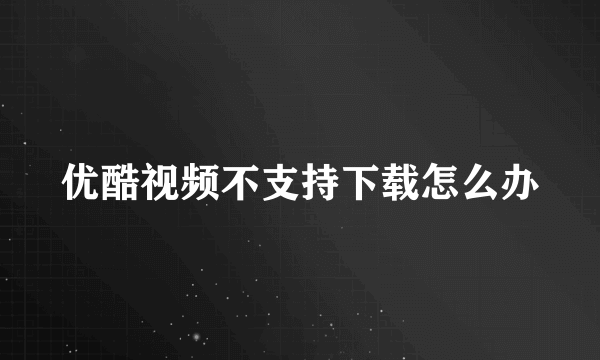 优酷视频不支持下载怎么办