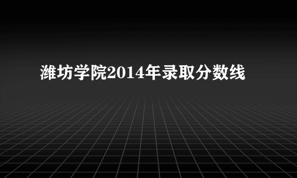 潍坊学院2014年录取分数线