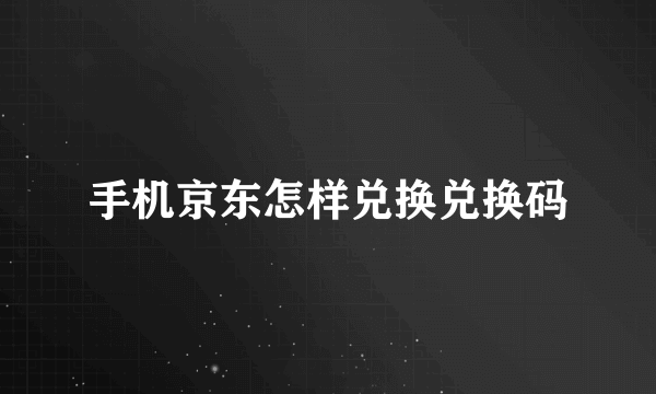 手机京东怎样兑换兑换码