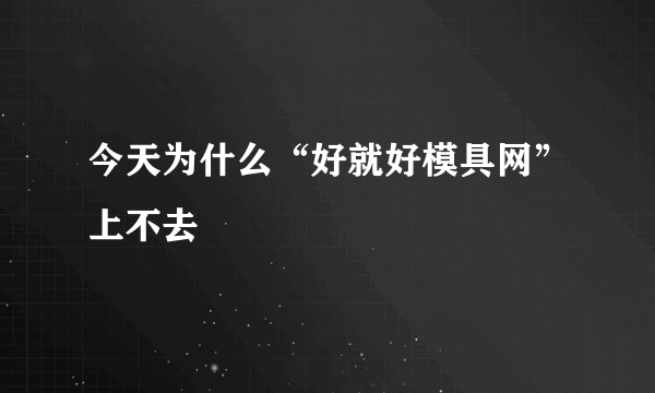 今天为什么“好就好模具网”上不去