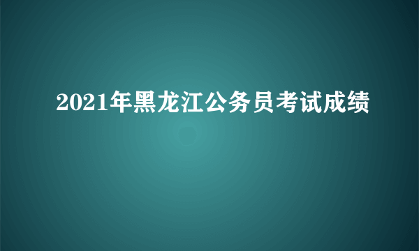 2021年黑龙江公务员考试成绩