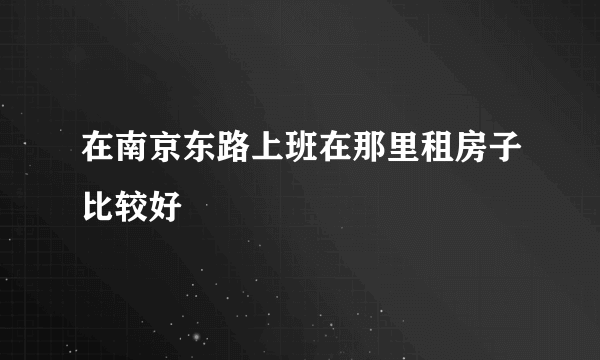 在南京东路上班在那里租房子比较好