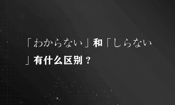 「わからない」和「しらない」有什么区别 ?