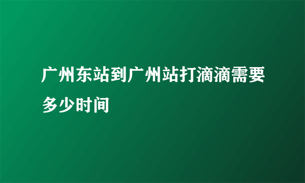 广州东站到广州站打滴滴需要多少时间