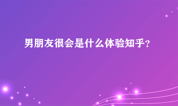 男朋友很会是什么体验知乎？