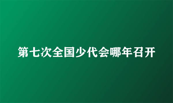 第七次全国少代会哪年召开