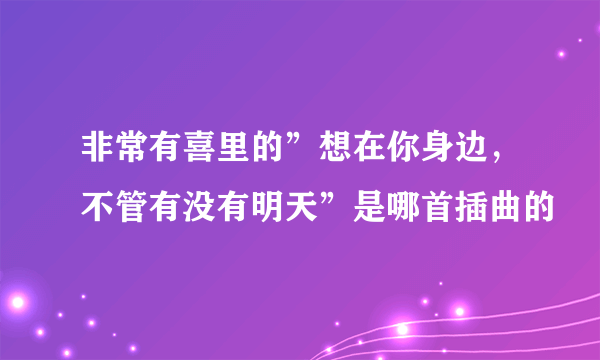 非常有喜里的”想在你身边，不管有没有明天”是哪首插曲的