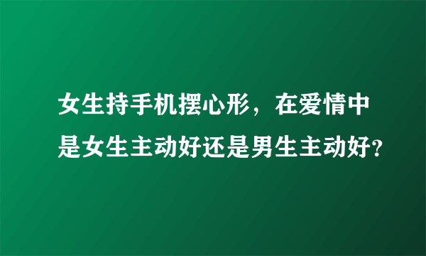 女生持手机摆心形，在爱情中是女生主动好还是男生主动好？