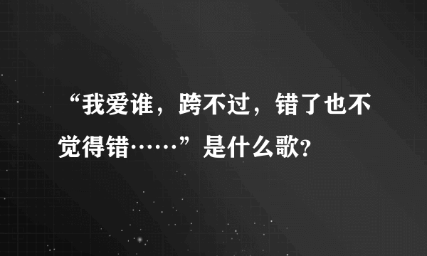 “我爱谁，跨不过，错了也不觉得错……”是什么歌？