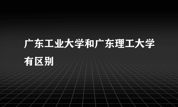 广东工业大学和广东理工大学有区别