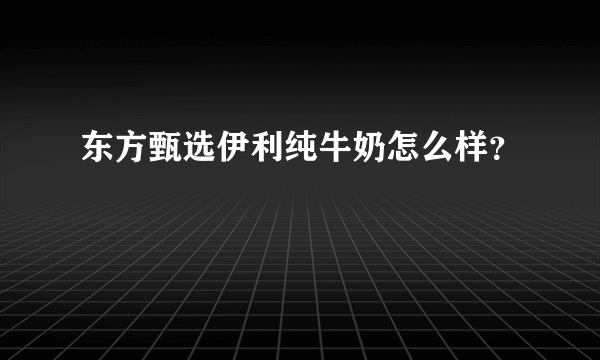 东方甄选伊利纯牛奶怎么样？