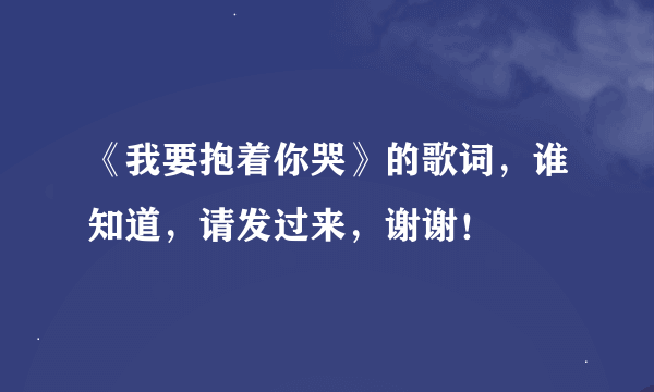 《我要抱着你哭》的歌词，谁知道，请发过来，谢谢！