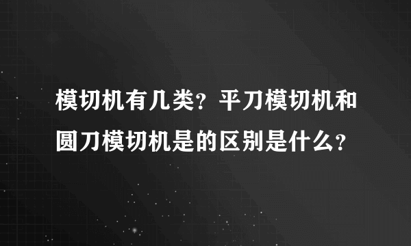 模切机有几类？平刀模切机和圆刀模切机是的区别是什么？