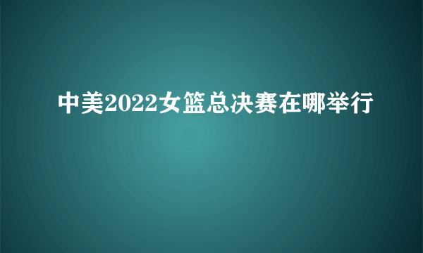 中美2022女篮总决赛在哪举行