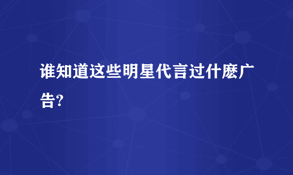 谁知道这些明星代言过什麽广告?