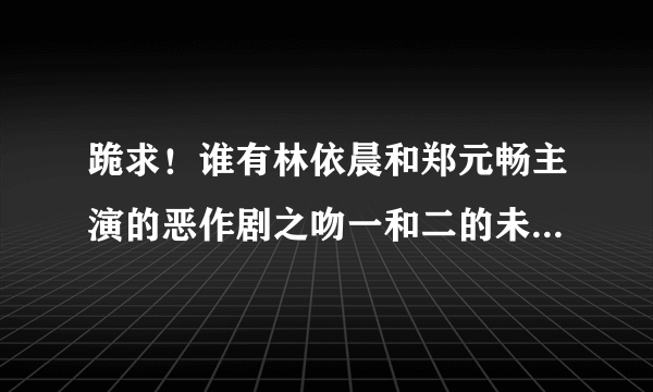 跪求！谁有林依晨和郑元畅主演的恶作剧之吻一和二的未删减版啊,谢谢了！