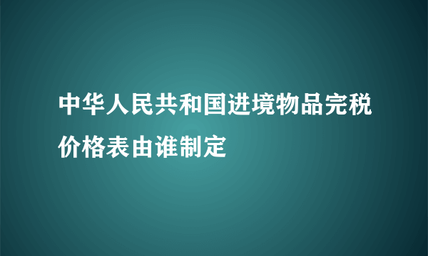 中华人民共和国进境物品完税价格表由谁制定