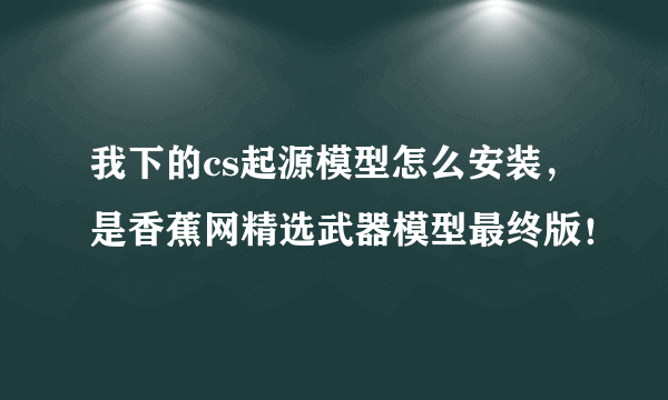 我下的cs起源模型怎么安装，是香蕉网精选武器模型最终版！