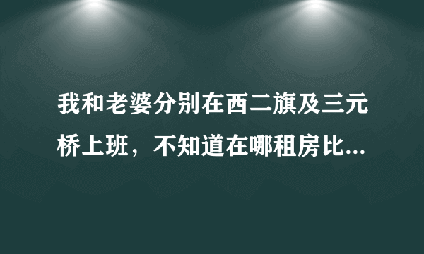 我和老婆分别在西二旗及三元桥上班，不知道在哪租房比较合适呢？