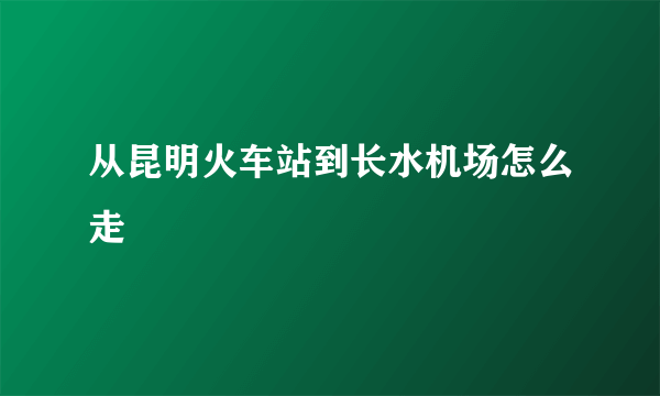 从昆明火车站到长水机场怎么走