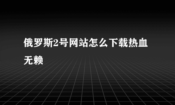 俄罗斯2号网站怎么下载热血无赖