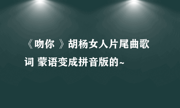 《吻你 》胡杨女人片尾曲歌词 蒙语变成拼音版的~