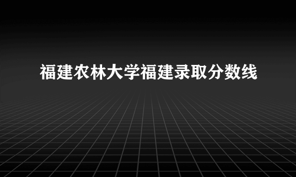 福建农林大学福建录取分数线