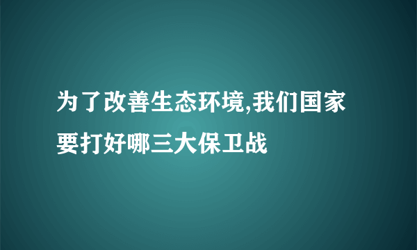 为了改善生态环境,我们国家要打好哪三大保卫战