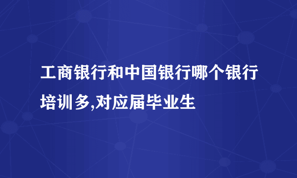 工商银行和中国银行哪个银行培训多,对应届毕业生