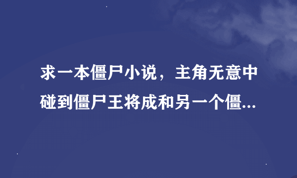 求一本僵尸小说，主角无意中碰到僵尸王将成和另一个僵尸王大战，结果身上有了两滴僵尸王的精血，变成了僵