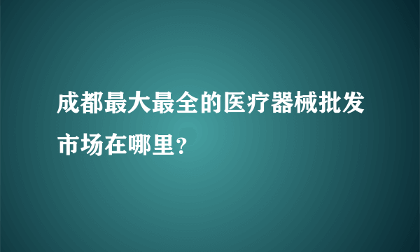 成都最大最全的医疗器械批发市场在哪里？