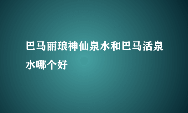 巴马丽琅神仙泉水和巴马活泉水哪个好