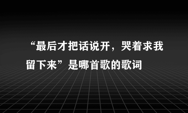 “最后才把话说开，哭着求我留下来”是哪首歌的歌词