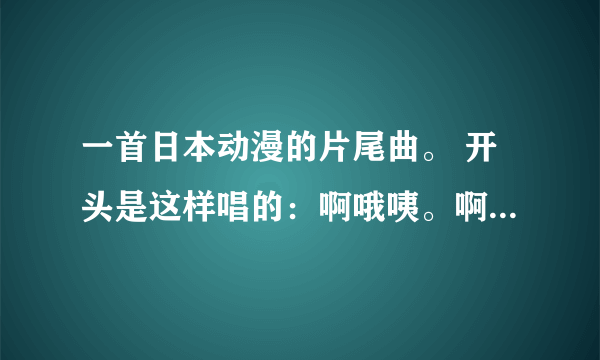 一首日本动漫的片尾曲。 开头是这样唱的：啊哦咦。啊哦咦。 请问一下这首歌叫什么、