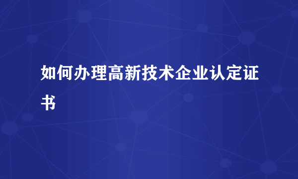 如何办理高新技术企业认定证书