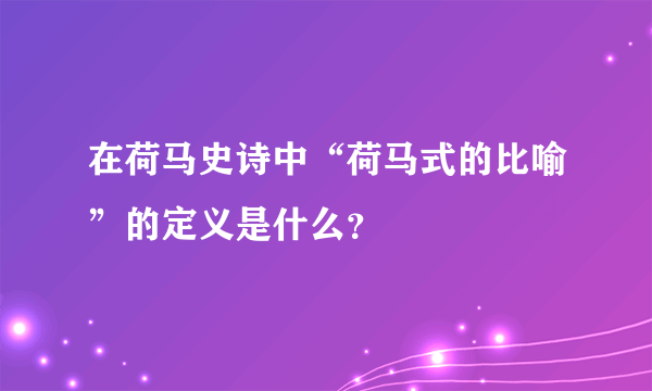 在荷马史诗中“荷马式的比喻”的定义是什么？