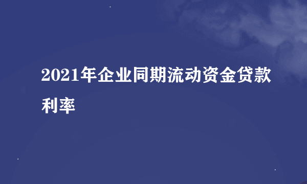 2021年企业同期流动资金贷款利率