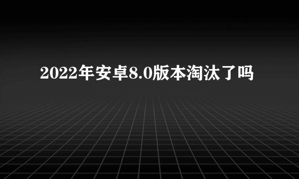 2022年安卓8.0版本淘汰了吗