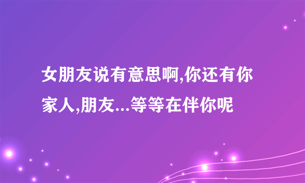 女朋友说有意思啊,你还有你家人,朋友...等等在伴你呢