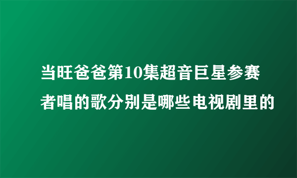 当旺爸爸第10集超音巨星参赛者唱的歌分别是哪些电视剧里的