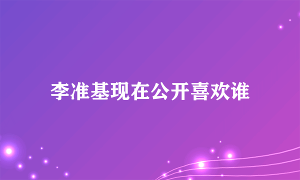 李准基现在公开喜欢谁