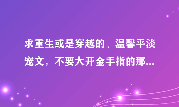 求重生或是穿越的、温馨平淡宠文，不要大开金手指的那种，古代现代均可。多多益善，最好是百度上没怎么被