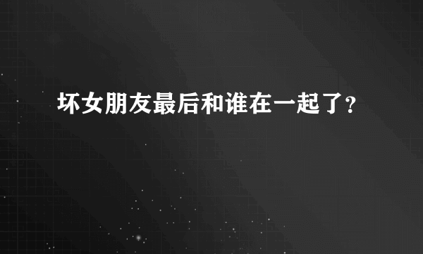 坏女朋友最后和谁在一起了？