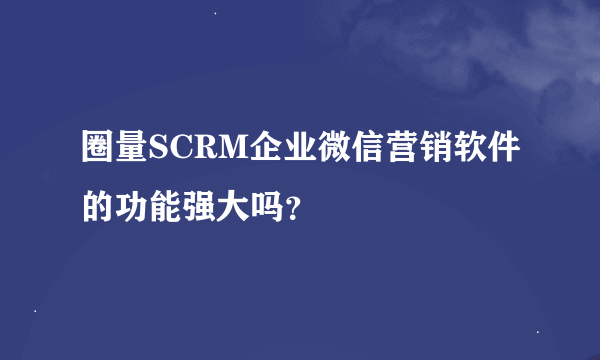 圈量SCRM企业微信营销软件的功能强大吗？