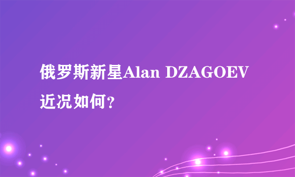 俄罗斯新星Alan DZAGOEV近况如何？