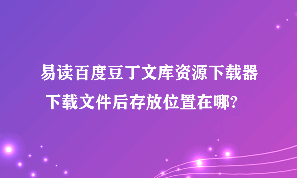 易读百度豆丁文库资源下载器 下载文件后存放位置在哪?